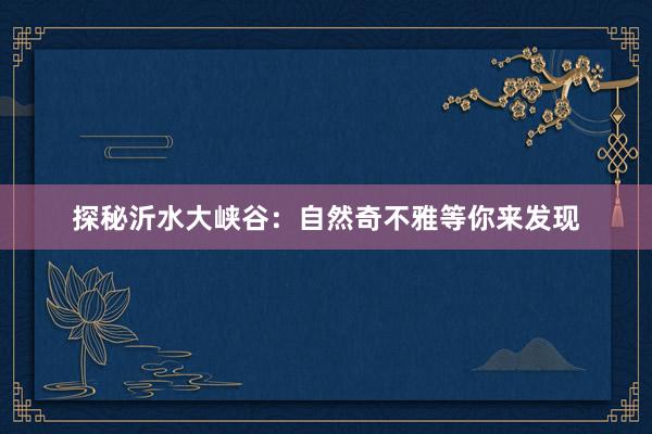探秘沂水大峡谷：自然奇不雅等你来发现