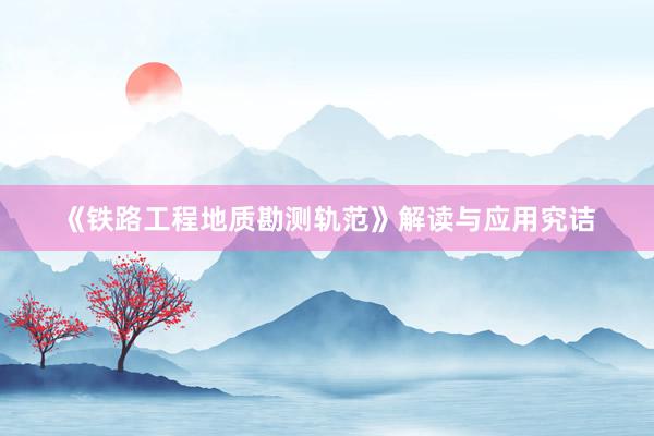 《铁路工程地质勘测轨范》解读与应用究诘
